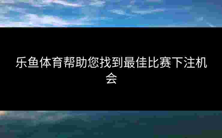 乐鱼体育帮助您找到最佳比赛下注机会