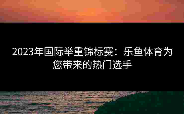 2023年国际举重锦标赛：乐鱼体育为您带来的热门选手