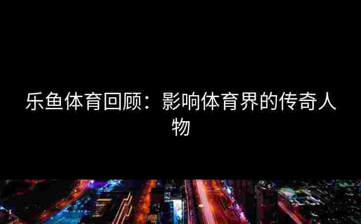 乐鱼体育回顾：影响体育界的传奇人物