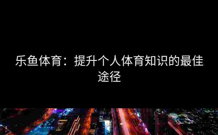 乐鱼体育：提升个人体育知识的最佳途径