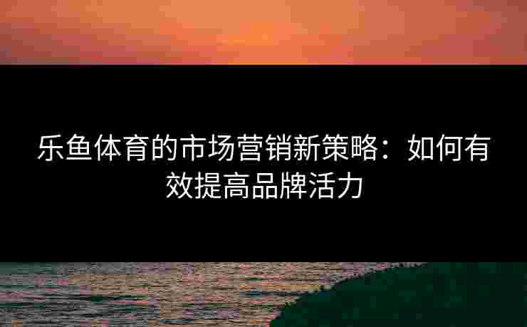 乐鱼体育的市场营销新策略：如何有效提高品牌活力