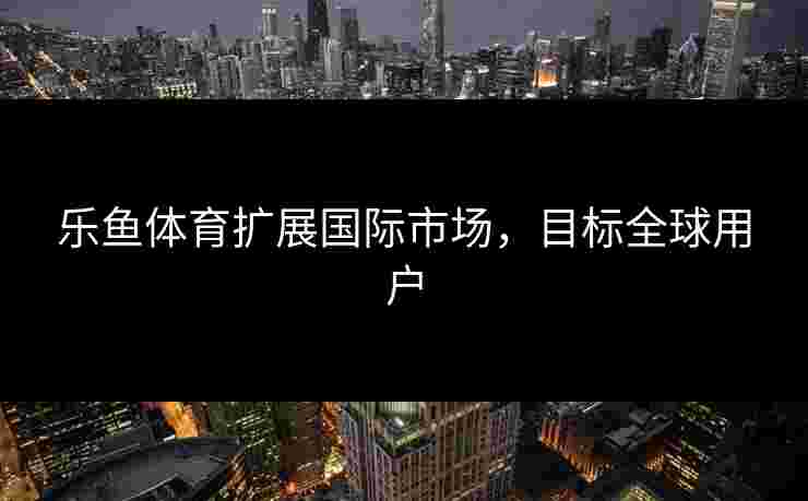 乐鱼体育扩展国际市场，目标全球用户