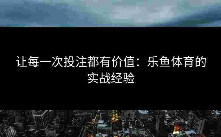 让每一次投注都有价值：乐鱼体育的实战经验