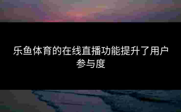 乐鱼体育的在线直播功能提升了用户参与度
