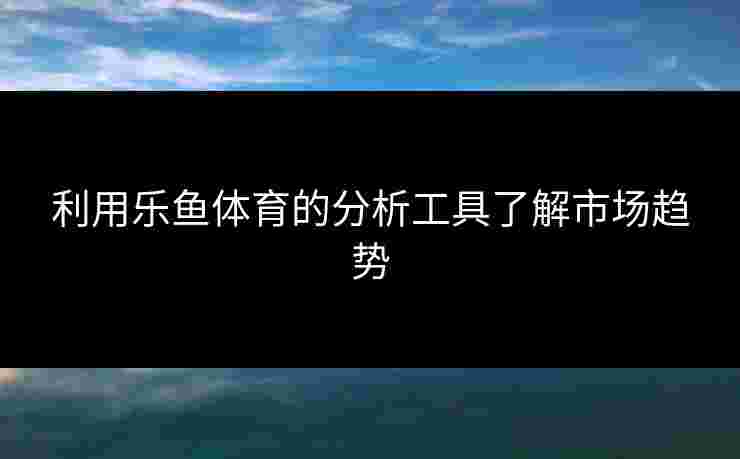 利用乐鱼体育的分析工具了解市场趋势 利用乐鱼体育的分析工具了解市场趋势