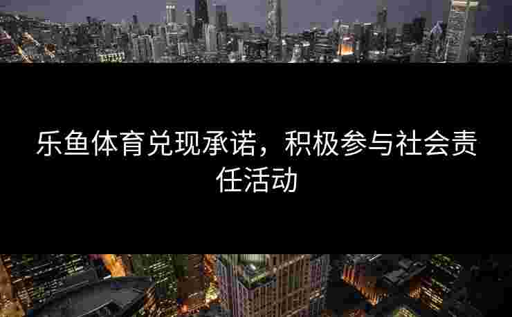 乐鱼体育兑现承诺，积极参与社会责任活动