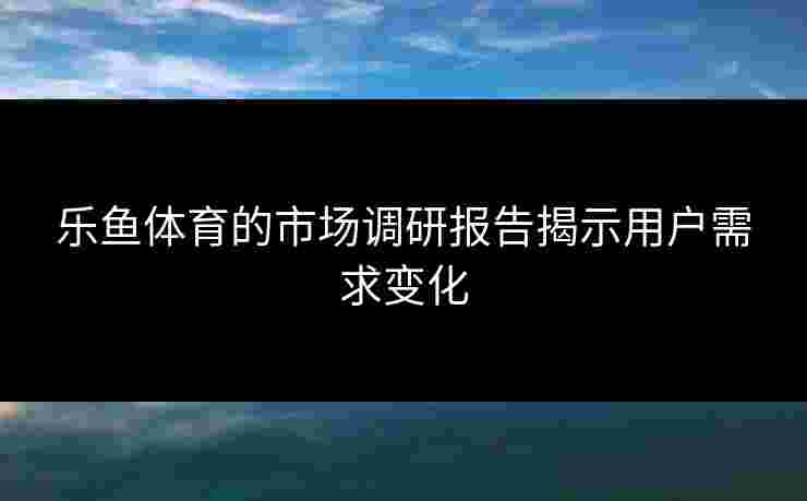乐鱼体育的市场调研报告揭示用户需求变化