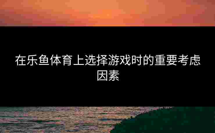 在乐鱼体育上选择游戏时的重要考虑因素