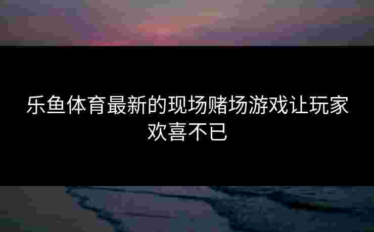 乐鱼体育最新的现场赌场游戏让玩家欢喜不已