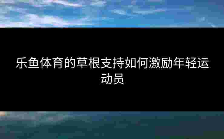 乐鱼体育的草根支持如何激励年轻运动员