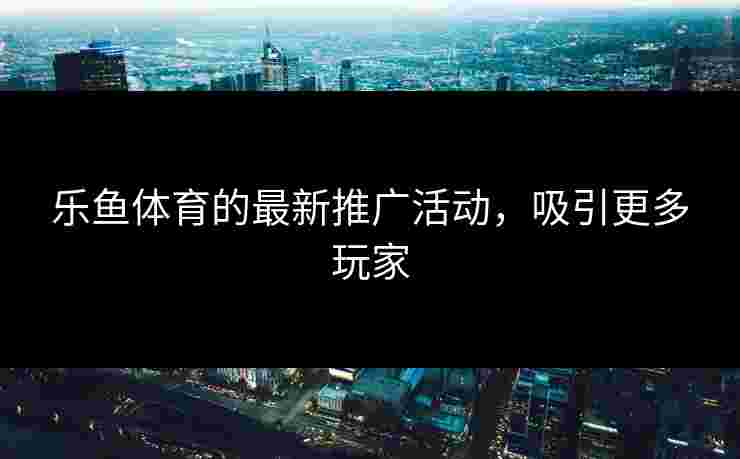 乐鱼体育的最新推广活动，吸引更多玩家
