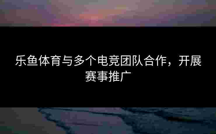 乐鱼体育与多个电竞团队合作，开展赛事推广