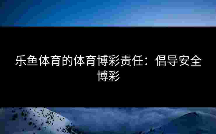 乐鱼体育的体育博彩责任：倡导安全博彩
