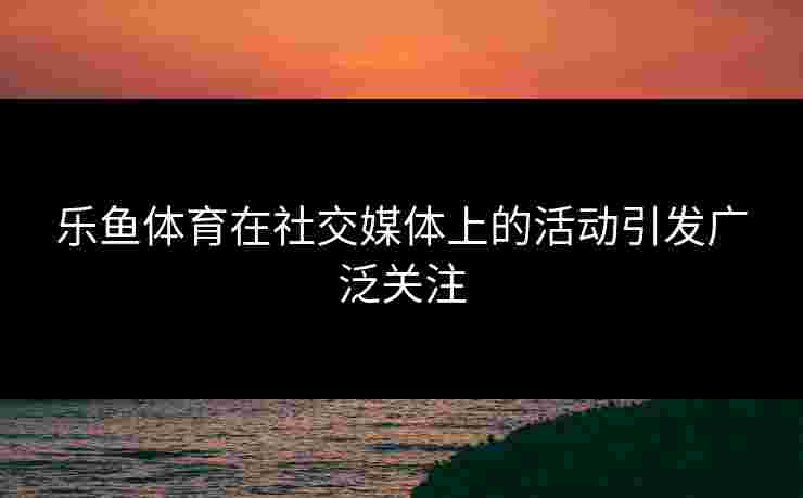 乐鱼体育在社交媒体上的活动引发广泛关注