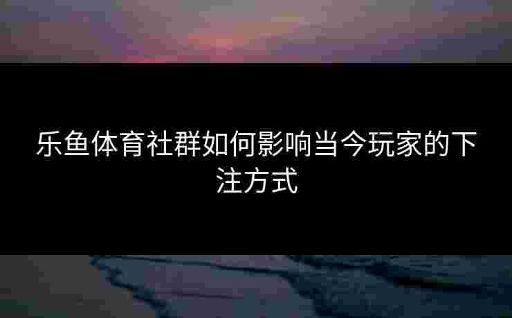 乐鱼体育社群如何影响当今玩家的下注方式