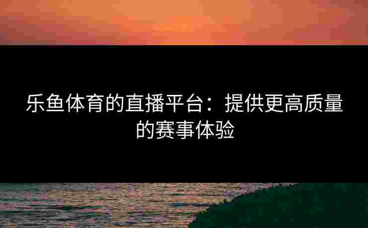 乐鱼体育的直播平台：提供更高质量的赛事体验