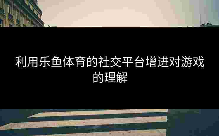 利用乐鱼体育的社交平台增进对游戏的理解