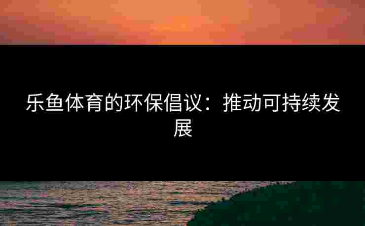 乐鱼体育的环保倡议：推动可持续发展