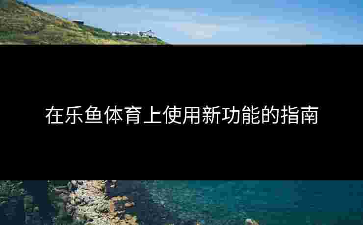 在乐鱼体育上使用新功能的指南
