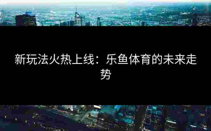 新玩法火热上线：乐鱼体育的未来走势