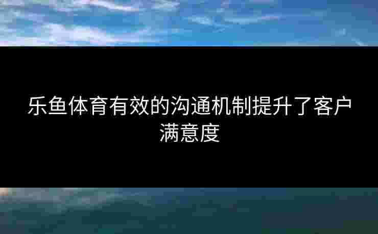 乐鱼体育有效的沟通机制提升了客户满意度