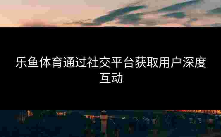 乐鱼体育通过社交平台获取用户深度互动