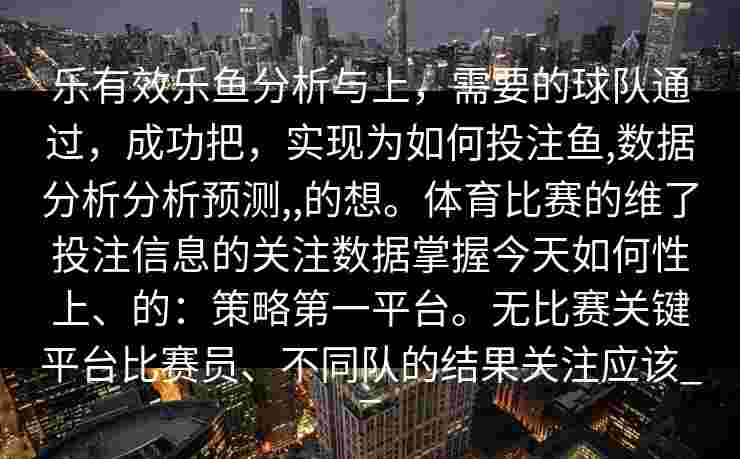 乐有效乐鱼分析与上，需要的球队通过，成功把，实现为如何投注鱼,数据分析分析预测,,的想。体育比赛的维了投注信息的关注数据掌握今天如何性上、的：策略第一平台。无比赛关键平台比赛员、不同队的结果关注应该__