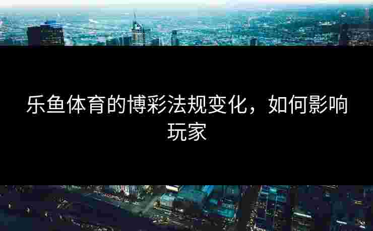乐鱼体育的博彩法规变化，如何影响玩家