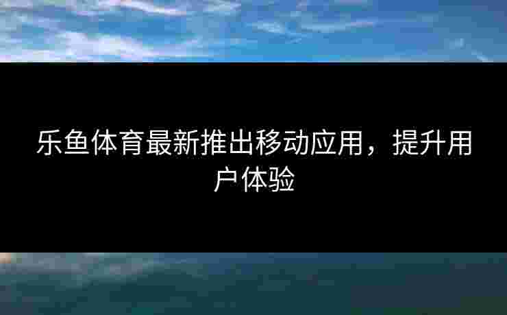 乐鱼体育最新推出移动应用，提升用户体验