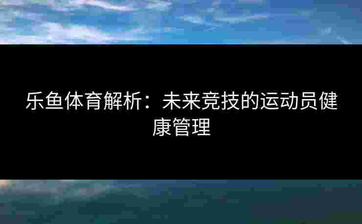 乐鱼体育解析：未来竞技的运动员健康管理