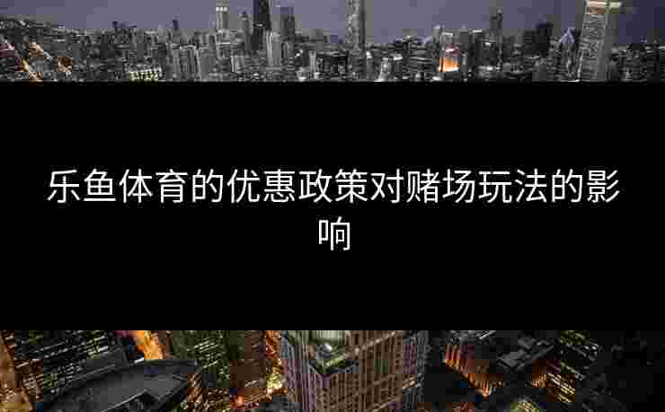 乐鱼体育的优惠政策对赌场玩法的影响