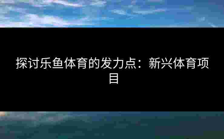 探讨乐鱼体育的发力点：新兴体育项目
